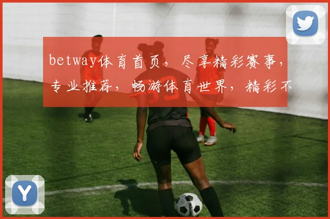 betway体育首页，尽享精彩赛事，专业推荐，畅游体育世界，精彩不容错过