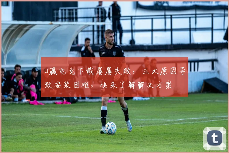 u赢电竞下载屡屡失败，三大原因导致安装困难，快来了解解决方案