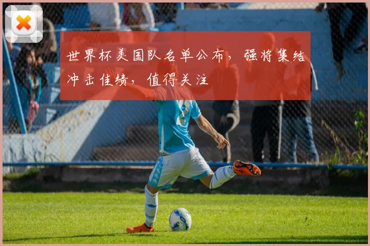 世界杯美国队名单公布，强将集结冲击佳绩，值得关注