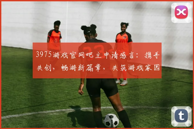 3975游戏官网吧主申请感言：携手共创，畅游新篇章，共筑游戏家园，梦想启航